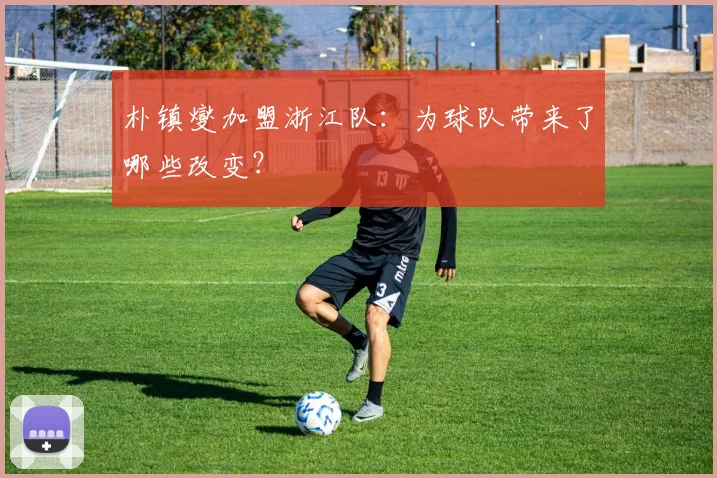 朴镇燮加盟浙江队：为球队带来了哪些改变？