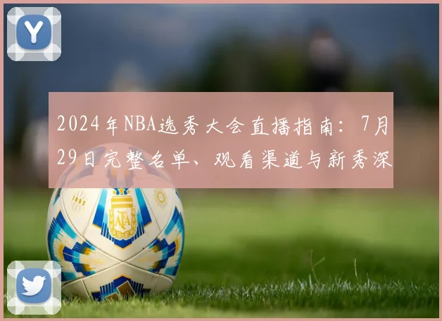 2024年NBA选秀大会直播指南：7月29日完整名单、观看渠道与新秀深度解析