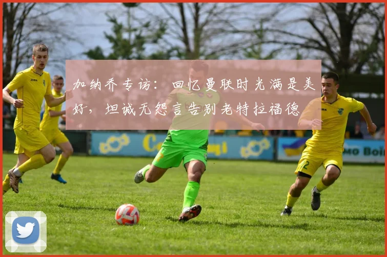 加纳乔专访：回忆曼联时光满是美好，坦诚无怨言告别老特拉福德