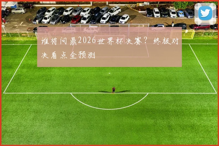 谁将问鼎2026世界杯决赛？终极对决看点全预测