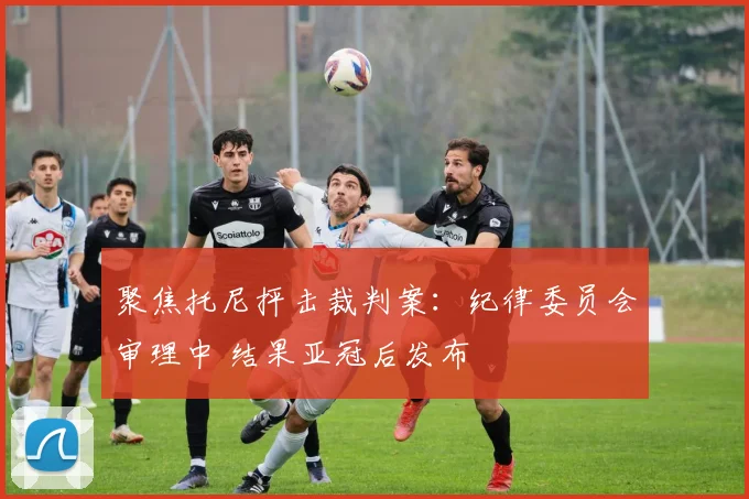 聚焦托尼抨击裁判案:纪律委员会审理中 结果亚冠后发布