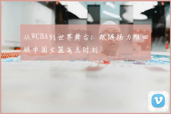 从WCBA到世界舞台：跟随杨力维回顾中国女篮高光时刻