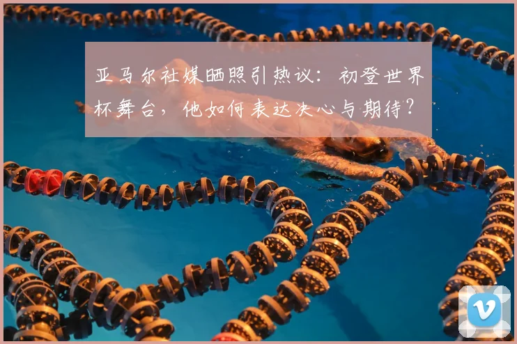 亚马尔社媒晒照引热议:初登世界杯舞台,他如何表达决心与期待?