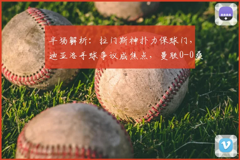 半场解析:拉门斯神扑力保球门,迪亚洛手球争议成焦点,曼联0-0桑德兰