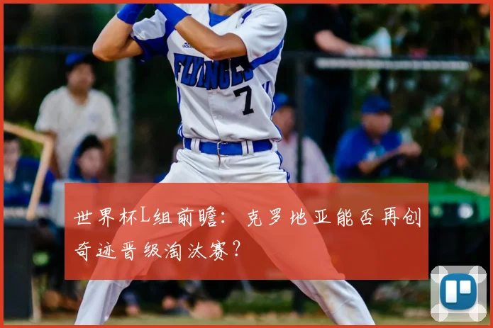 世界杯L组前瞻：克罗地亚能否再创奇迹晋级淘汰赛？