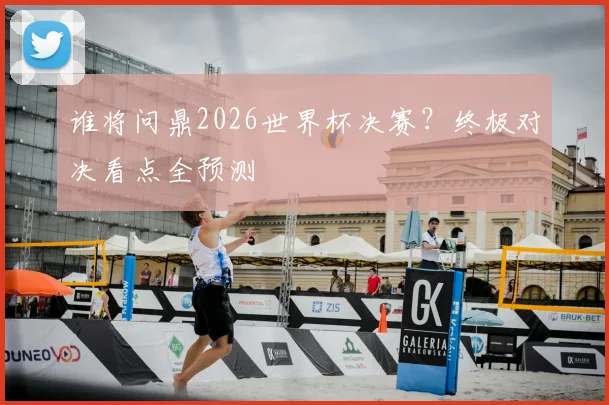 谁将问鼎2026世界杯决赛？终极对决看点全预测
