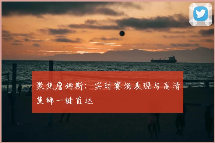 聚焦詹姆斯：实时赛场表现与高清集锦一键直达