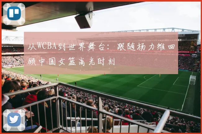 从WCBA到世界舞台：跟随杨力维回顾中国女篮高光时刻