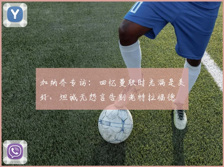 加纳乔专访:回忆曼联时光满是美好,坦诚无怨言告别老特拉福德