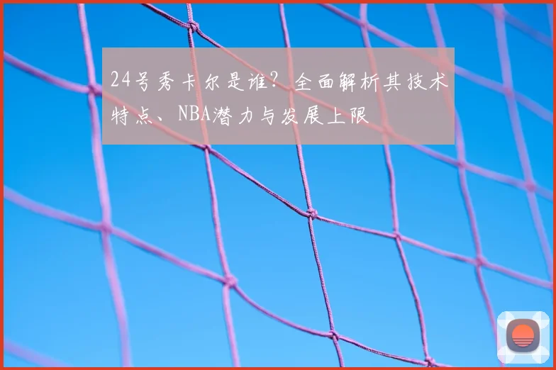 24号秀卡尔是谁?全面解析其技术特点、NBA潜力与发展上限